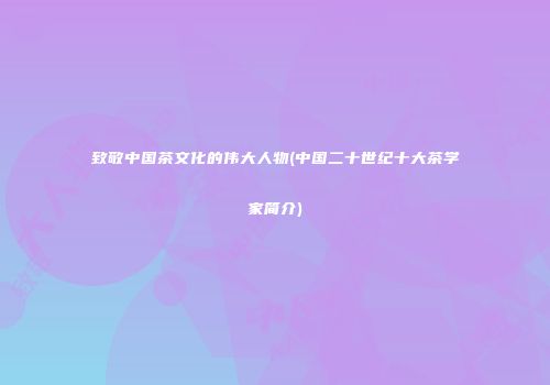致敬中国茶文化的伟大人物(中国二十世纪十大茶学家简介)