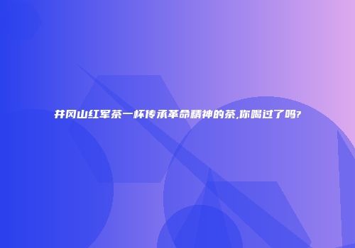 井冈山红军茶一杯传承革命精神的茶,你喝过了吗?