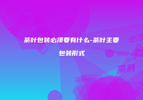 茶叶包装必须要有什么-茶叶主要包装形式