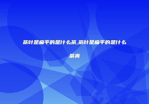 茶叶是扁平的是什么茶,茶叶是扁平的是什么茶类