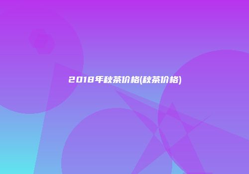 2018年秋茶价格(秋茶价格)