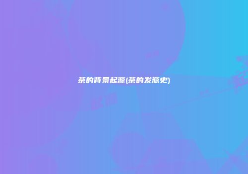 茶的背景起源(茶的发源史)