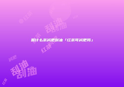 喝什么茶减肥刮油「红茶可减肥吗」