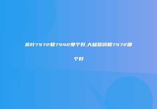 茶叶7572和7542那个好,大益甜润和7572哪个好