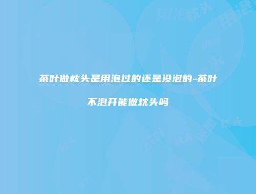茶叶做枕头是用泡过的还是没泡的-茶叶不泡开能做枕头吗