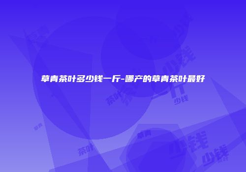 草青茶叶多少钱一斤-哪产的草青茶叶最好