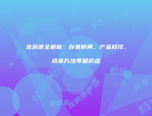 龙润茶全解析：存茶时间、产品档次、撬茶方法等知识点