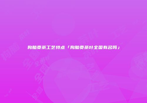 狗脑贡茶工艺特点「狗脑贡茶叶全国有名吗」