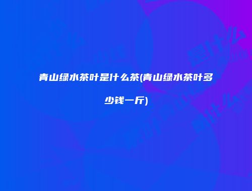 青山绿水茶叶是什么茶(青山绿水茶叶多少钱一斤)