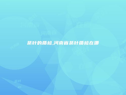 茶叶的质检,河南省茶叶质检在哪
