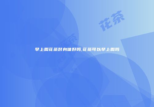 早上喝花茶对身体好吗,花茶可以早上喝吗