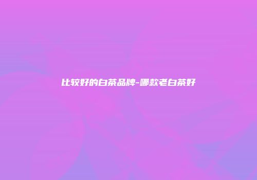 比较好的白茶品牌-哪款老白茶好