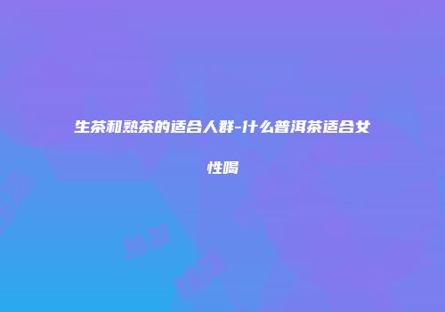 生茶和熟茶的适合人群-什么普洱茶适合女性喝