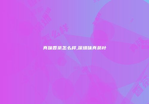 真味香茶怎么样,深圳味真茶叶