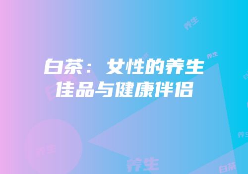 白茶：女性的养生佳品与健康伴侣