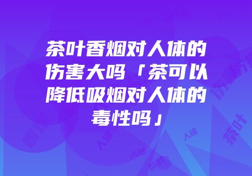 茶叶香烟对人体的伤害大吗「茶可以降低吸烟对人体的毒性吗」