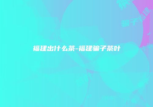 福建出什么茶-福建骗子茶叶