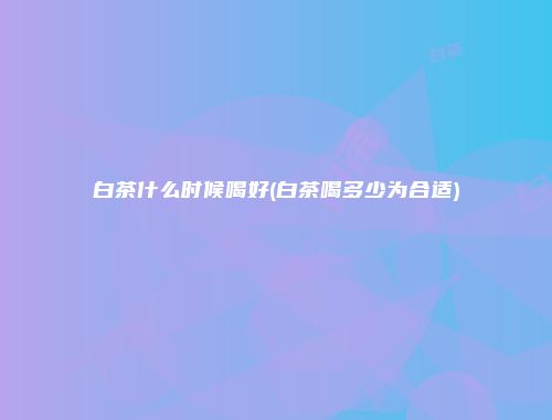 白茶什么时候喝好(白茶喝多少为合适)