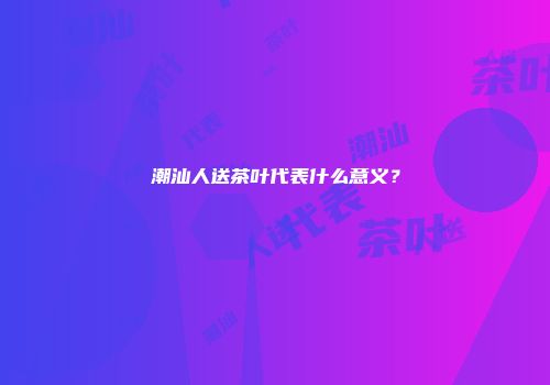 潮汕人送茶叶代表什么意义？