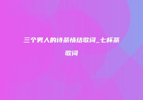 三个男人的诗茶情结歌词_七杯茶歌词