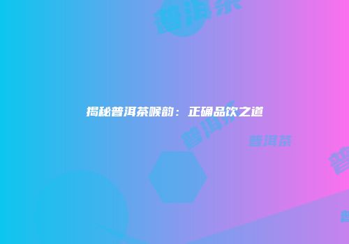 揭秘普洱茶喉韵：正确品饮之道
