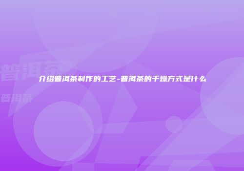 介绍普洱茶制作的工艺-普洱茶的干燥方式是什么