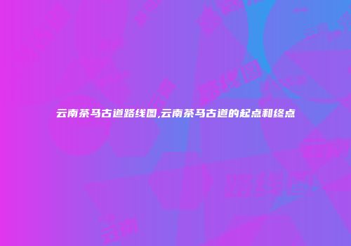 云南茶马古道路线图,云南茶马古道的起点和终点