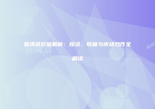 普洱茶价值解析：投资、收藏与市场炒作全解读