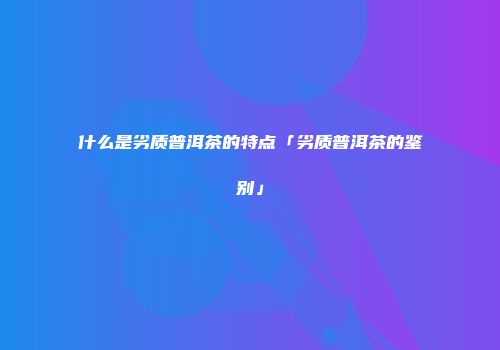 什么是劣质普洱茶的特点「劣质普洱茶的鉴别」
