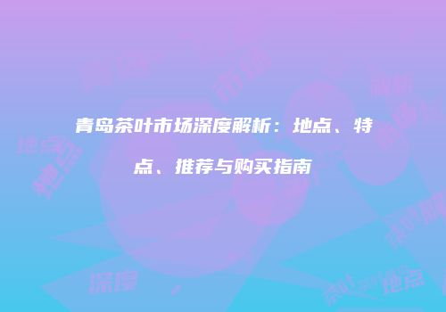 青岛茶叶市场深度解析：地点、特点、推荐与购买指南