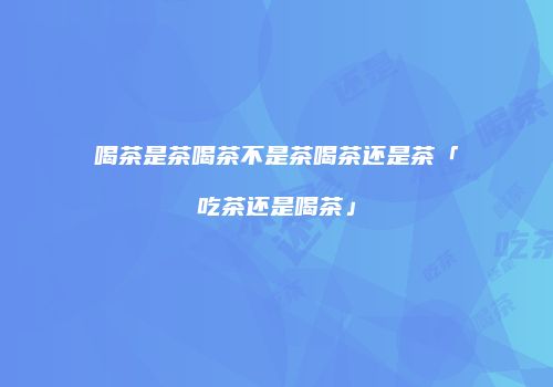 喝茶是茶喝茶不是茶喝茶还是茶「吃茶还是喝茶」