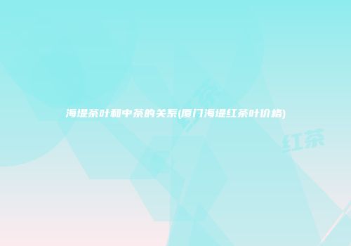 海堤茶叶和中茶的关系(厦门海堤红茶叶价格)
