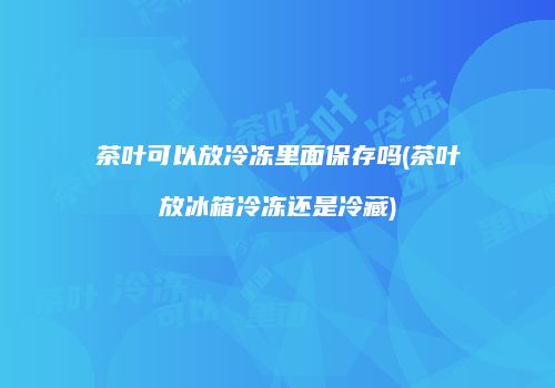 茶叶可以放冷冻里面保存吗(茶叶放冰箱冷冻还是冷藏)