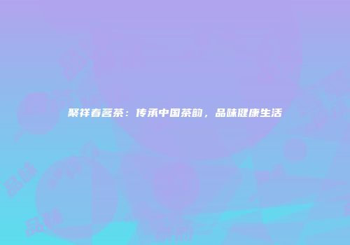 聚祥春茗茶：传承中国茶韵，品味健康生活