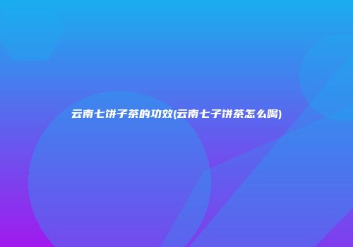 云南七饼子茶的功效(云南七子饼茶怎么喝)