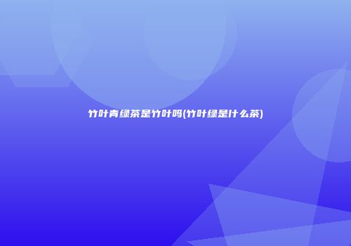 竹叶青绿茶是竹叶吗(竹叶绿是什么茶)