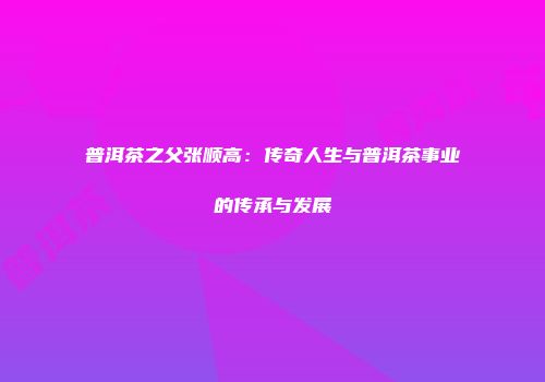 普洱茶之父张顺高：传奇人生与普洱茶事业的传承与发展
