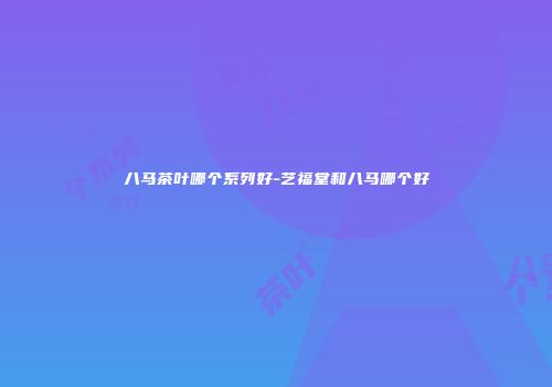 八马茶叶哪个系列好-艺福堂和八马哪个好