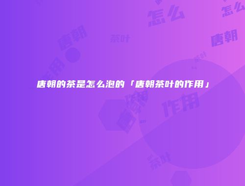 唐朝的茶是怎么泡的「唐朝茶叶的作用」