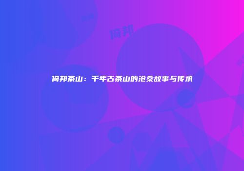 倚邦茶山：千年古茶山的沧桑故事与传承
