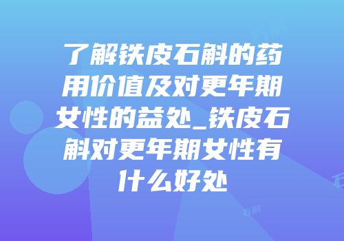 了解铁皮石斛的药用价值及对更年期女性的益处_铁皮石斛对更年期女性有什么好处
