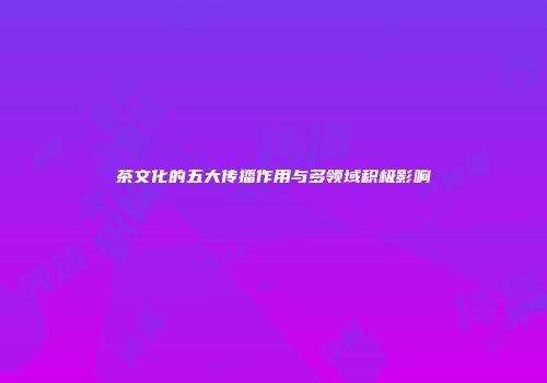 茶文化的五大传播作用与多领域积极影响