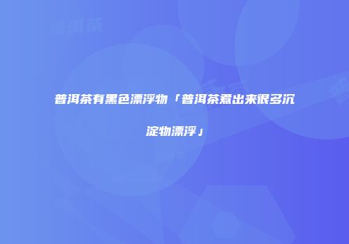普洱茶有黑色漂浮物「普洱茶煮出来很多沉淀物漂浮」
