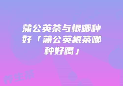 蒲公英茶与根哪种好「蒲公英根茶哪种好喝」