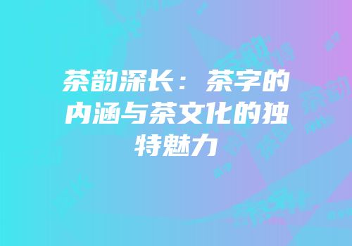 茶韵深长：茶字的内涵与茶文化的独特魅力