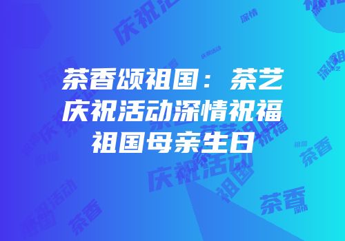 茶香颂祖国：茶艺庆祝活动深情祝福祖国母亲生日