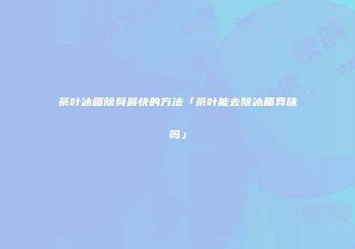 茶叶冰箱除臭最快的方法「茶叶能去除冰箱异味吗」