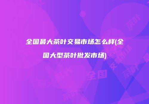 全国最大茶叶交易市场怎么样(全国大型茶叶批发市场)