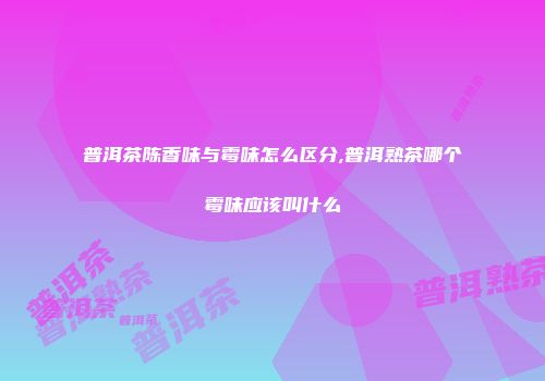 普洱茶陈香味与霉味怎么区分,普洱熟茶哪个霉味应该叫什么