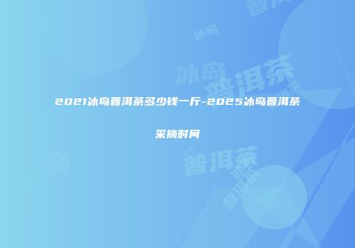 2021冰岛普洱茶多少钱一斤-2025冰岛普洱茶采摘时间